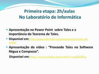 Primeira etapa: 2h/aulas
No Laboratório de Informática
 Apresentação no Power Point sobre Tales e a

importância do Teorema de Tales.
 Disponível em: http://www.slideshare.net/porqueira/aula-tales-demileto

 Apresentação do vídeo : “Provando Tales no Software

Régua e Compasso”.
Disponível em: http://www.youtube.com/watch?v=1ujd1fZdfA4

 