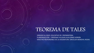 TEOREMA DE TALES
DIRIGIDO AL NIVEL EDUCATIVO DE: PREPARATORIA
ELABORADO POR: CÁRDENAS VILLEGAS GUILLERMO ADRIÁN
MAESTRO RESPONSABLE DE LA ASIGNATURA: GRICELDA MENDIVIL ROSAS