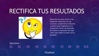 RECTIFICA TUS RESULTADOS
Ejercicios :
#1 #2 #3 #4 #5 #6 #7 #8 #9 #10
Recuerda que para revisar sí las
longitudes obtenidas son las
correctas, simplemente debemos
sustituir estas longitudes en la
proporción inicial y al momento
de realizar la operación de cada
razón estas deben cumplir con la
igualdad.
Finalizar