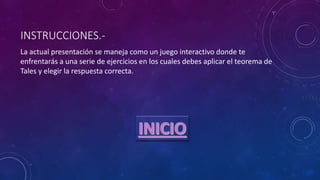 INSTRUCCIONES.-
La actual presentación se maneja como un juego interactivo donde te
enfrentarás a una serie de ejercicios en los cuales debes aplicar el teorema de
Tales y elegir la respuesta correcta.