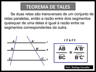 Prof.: Rodrigo Carvalho
TEOREMA DE TALES
Se duas retas são transversais de um conjunto de
retas paralelas, então a razão entre dois segmentos
quaisquer de uma delas é igual à razão entre os
segmentos correspondentes da outra.
r
s
t
A
B
C
A’
B’
C’
AB A’B’
BC B’C’
r // s // t
=
 