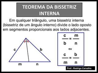 Prof.: Rodrigo Carvalho
TEOREMA DA BISSETRIZ
INTERNA
Em qualquer triângulo, uma bissetriz interna
(bissetriz de um ângulo interno) divide o lado oposto
em segmentos proporcionais aos lados adjacentes.
c b
m n
c m
b n
c b
m n
=
=
ou
 