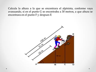 Calcula la altura a la que se encontrara el alpinista, conforme vaya
avanzando, si en el punto G se encontraba a 30 metros, a que altura se
encontrara en el punto F y despues E
 