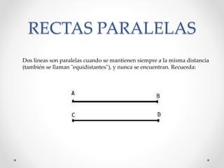 RECTAS PARALELAS
Dos líneas son paralelas cuando se mantienen siempre a la misma distancia
(también se llaman "equidistantes"), y nunca se encuentran. Recuerda:
 