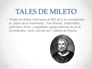 TALES DE MILETO
• Thales de Mileto vivió hacia el 600 aC y es considerado
el padre de la Geometría. Fue filosofo, matemático,
geómetra, físico y legislador griego además de se le
consideraba como uno de los 7 sabios de Grecia.
 