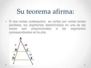 Su teorema afirma:
• Si dos rectas cualesquiera se cortan por varias rectas
paralelas, los segmentos determinados en una de las
rectas son proporcionales a los segmentos
correspondientes en la otra.
 