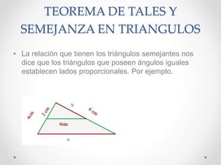 TEOREMA DE TALES Y
SEMEJANZA EN TRIANGULOS
• La relación que tienen los triángulos semejantes nos
dice que los triángulos que poseen ángulos iguales
establecen lados proporcionales. Por ejemplo.
 
