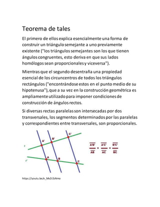 Teorema de tales
El primero de ellosexplica esencialmente una forma de
construir un triángulosemejante a uno previamente
existente ("los triángulossemejantes son los que tienen
ánguloscongruentes, esto deriva en que sus lados
homólogossean proporcionalesy viceversa").
Mientrasque el segundo desentraña una propiedad
esencial de los circuncentros de todos los triángulos
rectángulos ("encontrándoseestos en el punto medio de su
hipotenusa"),que a su vez en la construcción geométrica es
ampliamenteutilizadopara imponer condicionesde
construcción de ángulosrectos.
Si diversas rectas paralelasson intersecadas por dos
transversales, los segmentos determinadospor las paralelas
y correspondientes entre transversales, son proporcionales.
https://youtu.be/e_MvZr2sNmo
 