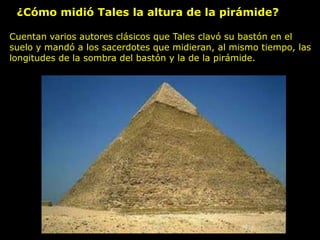 ¿Cómo midió Tales la altura de la pirámide?
Cuentan varios autores clásicos que Tales clavó su bastón en el
suelo y mandó a los sacerdotes que midieran, al mismo tiempo, las
longitudes de la sombra del bastón y la de la pirámide.
 