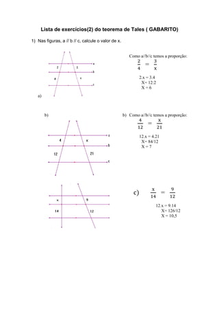 Lista de exercícios(2) do teorema de Tales ( GABARITO)
1) Nas figuras, a // b // c, calcule o valor de x.
a)
Como a//b//c temos a proporção:
2
4
=
3
x
2.x = 3.4
X= 12:2
X = 6
b) b) Como a//b//c temos a proporção:
4
12
=
x
21
12.x = 4.21
X= 84/12
X = 7
c)
x
14
=
9
12
12.x = 9.14
X= 126/12
X = 10,5
 