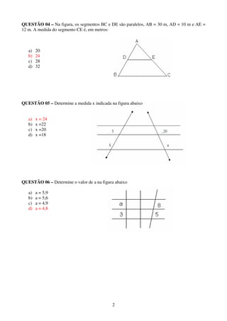 2
QUESTÃO 04 – Na figura, os segmentos BC e DE são paralelos, AB = 30 m, AD = 10 m e AE =
12 m. A medida do segmento CE é, em metros:
a) 20
b) 24
c) 28
d) 32
QUESTÃO 05 – Determine a medida x indicada na figura abaixo
a) x = 24
b) x =22
c) x =20
d) x =18
QUESTÃO 06 – Determine o valor de a na figura abaixo
a) a = 5,9
b) a = 5,6
c) a = 4,9
d) a = 4,8
 
