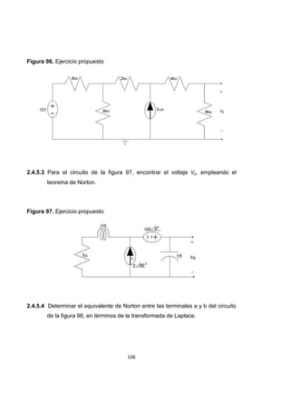 106
Figura 96. Ejercicio propuesto
2.4.5.3 Para el circuito de la figura 97, encontrar el voltaje , empleando el
teorema de Norton.
Figura 97. Ejercicio propuesto
2.4.5.4 Determinar el equivalente de Norton entre las terminales a y b del circuito
de la figura 98, en términos de la transformada de Laplace.
 