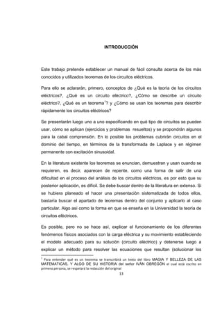 13
INTRODUCCIÓN
Este trabajo pretende establecer un manual de fácil consulta acerca de los más
conocidos y utilizados teoremas de los circuitos eléctricos.
Para ello se aclararán, primero, conceptos de ¿Qué es la teoría de los circuitos
eléctricos?, ¿Qué es un circuito eléctrico?, ¿Cómo se describe un circuito
eléctrico?, ¿Qué es un teorema1
? y ¿Cómo se usan los teoremas para describir
rápidamente los circuitos eléctricos?
Se presentarán luego uno a uno especificando en qué tipo de circuitos se pueden
usar, cómo se aplican (ejercicios y problemas resueltos) y se propondrán algunos
para la cabal comprensión. En lo posible los problemas cubrirán circuitos en el
dominio del tiempo, en términos de la transformada de Laplace y en régimen
permanente con excitación sinusoidal.
En la literatura existente los teoremas se enuncian, demuestran y usan cuando se
requieren, es decir, aparecen de repente, como una forma de salir de una
dificultad en el proceso del análisis de los circuitos eléctricos, es por esto que su
posterior aplicación, es difícil. Se debe buscar dentro de la literatura en extenso. Si
se hubiera planeado el hacer una presentación sistematizada de todos ellos,
bastaría buscar el apartado de teoremas dentro del conjunto y aplicarlo al caso
particular. Algo así como la forma en que se enseña en la Universidad la teoría de
circuitos eléctricos.
Es posible, pero no se hace así, explicar el funcionamiento de los diferentes
fenómenos físicos asociados con la carga eléctrica y su movimiento estableciendo
el modelo adecuado para su solución (circuito eléctrico) y detenerse luego a
explicar un método para resolver las ecuaciones que resultan (solucionar los
1
Para entender qué es un teorema se transcribirá un texto del libro MAGIA Y BELLEZA DE LAS
MATEMATICAS, Y ALGO DE SU HISTORIA del señor IVÁN OBREGÓN el cual está escrito en
primera persona, se respetará la redacción del original
 