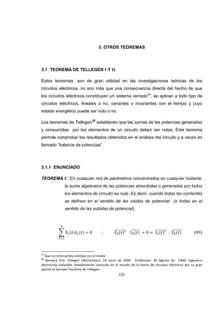 131
3. OTROS TEOREMAS
3.1 TEOREMA DE TELLEGEN I Y II
Estos teoremas, son de gran utilidad en las investigaciones teóricas de los
circuitos eléctricos, no son más que una consecuencia directa del hecho de que
los circuitos eléctricos constituyen un sistema cerrado24
, se aplican a todo tipo de
circuitos eléctricos, lineales o no, variantes o invariantes con el tiempo y cuyo
estado energético puede ser nulo o no.
Los teoremas de Tellegen25
establecen que las sumas de las potencias generadas
y consumidas por los elementos de un circuito deben ser nulas. Este teorema
permite comprobar los resultados obtenidos en el análisis del circuito y a veces es
llamado “balance de potencias”.
3.1.1 ENUNCIADO
TEOREMA I: “En cualquier red de parámetros concentrados en cualquier instante,
la suma algebraica de las potencias absorbidas o generadas por todos
los elementos de circuito es nula. Es decir, cuando todas las corrientes
se definen en el sentido de las caídas de potencial (o todas en el
sentido de las subidas de potencial).
24
Que no intercambia energía con el medio
25
Bernard D.H. Tellegen (Winschoten, 24 Junio de 1900 - Eindhoven, 30 Agosto de 1990) ingeniero
electricista holandés. Ampliamente conocido en el mundo de la teoría de circuitos eléctricos por su gran
aporte el llamado Teorema de Tellegen.
 