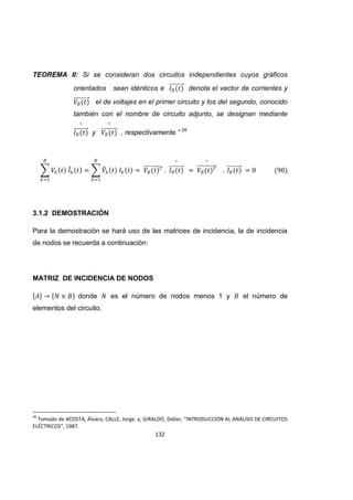132
TEOREMA II: Si se consideran dos circuitos independientes cuyos gráficos
orientados sean idénticos e denota el vector de corrientes y
el de voltajes en el primer circuito y los del segundo, conocido
también con el nombre de circuito adjunto, se designan mediante
y , respectivamente.” 26
3.1.2 DEMOSTRACIÓN
Para la demostración se hará uso de las matrices de incidencia, la de incidencia
de nodos se recuerda a continuación:
MATRIZ DE INCIDENCIA DE NODOS
donde es el número de nodos menos 1 y el número de
elementos del circuito.
26
Tomado de ACOSTA, Álvaro, CALLE, Jorge. y, GIRALDO, Didier, “INTRODUCCIÓN AL ANÁLISIS DE CIRCUITOS
ELÉCTRICOS”, 1987.
 