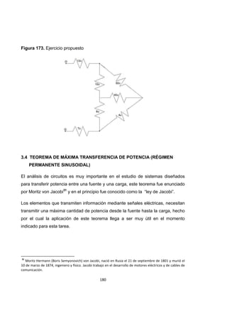 180
Figura 173. Ejercicio propuesto
3.4 TEOREMA DE MÁXIMA TRANSFERENCIA DE POTENCIA (RÉGIMEN
PERMANENTE SINUSOIDAL)
El análisis de circuitos es muy importante en el estudio de sistemas diseñados
para transferir potencia entre una fuente y una carga, este teorema fue enunciado
por Moritz von Jacobi31
y en el principio fue conocido como la “ley de Jacobi”.
Los elementos que transmiten información mediante señales eléctricas, necesitan
transmitir una máxima cantidad de potencia desde la fuente hasta la carga, hecho
por el cual la aplicación de este teorema llega a ser muy útil en el momento
indicado para esta tarea.
31
Moritz Hermann (Boris Semyonovich) von Jacobi, nació en Rusia el 21 de septiembre de 1801 y murió el
10 de marzo de 1874, ingeniero y físico. Jacobi trabajo en el desarrollo de motores eléctricos y de cables de
comunicación.
 