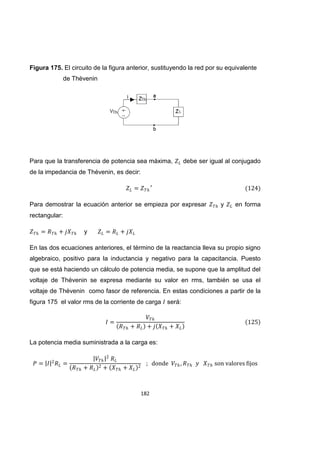 182
Figura 175. El circuito de la figura anterior, sustituyendo la red por su equivalente
de Thévenin
Para que la transferencia de potencia sea máxima, debe ser igual al conjugado
de la impedancia de Thévenin, es decir:
Para demostrar la ecuación anterior se empieza por expresar y en forma
rectangular:
y
En las dos ecuaciones anteriores, el término de la reactancia lleva su propio signo
algebraico, positivo para la inductancia y negativo para la capacitancia. Puesto
que se está haciendo un cálculo de potencia media, se supone que la amplitud del
voltaje de Thévenin se expresa mediante su valor en rms, también se usa el
voltaje de Thévenin como fasor de referencia. En estas condiciones a partir de la
figura 175 el valor rms de la corriente de carga será:
La potencia media suministrada a la carga es:
 