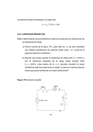 187
La potencia media suministrada a la carga será:
3.4.4 EJERCICIOS RESUELTOS
3.4.4.1 Determinación de la transferencia máxima de potencia con restricciones de
la impedancia de carga.
a) Para el circuito de la figura 179, ¿Qué valor de da como resultado
una máxima transferencia de potencia media hacia ? ¿Cuál es la
potencia máxima en miliwatios?
b) Suponer que puede variarse la resistencia de carga entre y
que la reactancia capacitiva de la carga puede variarse entre
. ¿Qué valores de y permiten transferir la mayor
cantidad de potencia media hacia la carga? ¿Cuál es la máxima potencia
media que puede transferirse con estas restricciones?
Figura 179. Ejercicio resuelto
 