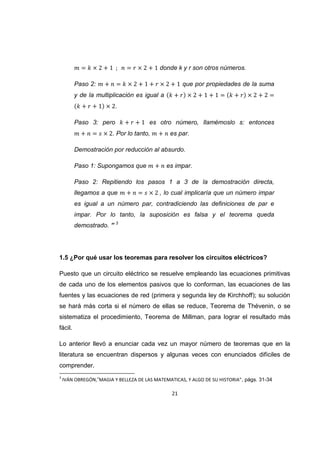 21
donde k y r son otros números.
Paso 2: que por propiedades de la suma
y de la multiplicación es igual a
.
Paso 3: pero es otro número, llamémoslo s: entonces
. Por lo tanto, es par.
Demostración por reducción al absurdo.
Paso 1: Supongamos que es impar.
Paso 2: Repitiendo los pasos 1 a 3 de la demostración directa,
llegamos a que , lo cual implicaría que un número impar
es igual a un número par, contradiciendo las definiciones de par e
impar. Por lo tanto, la suposición es falsa y el teorema queda
demostrado. ” 3
1.5 ¿Por qué usar los teoremas para resolver los circuitos eléctricos?
Puesto que un circuito eléctrico se resuelve empleando las ecuaciones primitivas
de cada uno de los elementos pasivos que lo conforman, las ecuaciones de las
fuentes y las ecuaciones de red (primera y segunda ley de Kirchhoff); su solución
se hará más corta si el número de ellas se reduce, Teorema de Thévenin, o se
sistematiza el procedimiento, Teorema de Millman, para lograr el resultado más
fácil.
Lo anterior llevó a enunciar cada vez un mayor número de teoremas que en la
literatura se encuentran dispersos y algunas veces con enunciados difíciles de
comprender.
3
IVÁN OBREGÓN,”MAGIA Y BELLEZA DE LAS MATEMATICAS, Y ALGO DE SU HISTORIA”, págs. 31-34
 