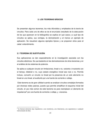23
2. LOS TEOREMAS BÁSICOS
Se presentan algunos teoremas, los más difundidos y empleados de la teoría de
circuitos. Para cada uno de ellos se da el enunciado (resultado de la adecuación
de los que aparecen en la bibliografía) se explica en qué casos y a qué tipo de
circuitos se aplica, sus ventajas, la demostración y al menos un ejemplo de
aplicación. Se resuelven algunos ejemplos típicos y se proponen otros para el
cabal entendimiento.
2.1 TEOREMA DE SUSTITUCIÓN
Sus aplicaciones se dan especialmente en la investigación asociada con los
circuitos eléctricos. Se usa bastante en las demostraciones de otros teoremas y en
el análisis de los sistemas de potencia.
Se aplica a cualquier circuito sin limitaciones, lineal o no, variante o invariante con
el tiempo, bilateral o no, cuyo estado energético inicial sea nulo o no. Permite
incluso, convertir un circuito no lineal por la presencia de un solo elemento no
lineal en uno lineal, al sustituirlo por una fuente de corriente o voltaje.
Este teorema es de gran utilidad cuando se analizan circuitos complejos formados
por diversas redes pasivas, puesto que permite simplificar el esquema inicial del
circuito, el uso más común de este teorema es para reemplazar un elemento de
impedancia4
por una fuente de corriente o voltaje, y viceversa.
4
Se llamará elemento tipo impedancia a una resistencia, una inductancia, una capacitancia o cualquier
interconexión de ellos.
 