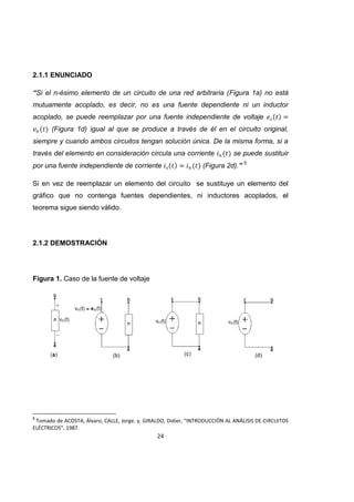 24
2.1.1 ENUNCIADO
“Si el n-ésimo elemento de un circuito de una red arbitraria (Figura 1a) no está
mutuamente acoplado, es decir, no es una fuente dependiente ni un inductor
acoplado, se puede reemplazar por una fuente independiente de voltaje
(Figura 1d) igual al que se produce a través de él en el circuito original,
siempre y cuando ambos circuitos tengan solución única. De la misma forma, si a
través del elemento en consideración circula una corriente se puede sustituir
por una fuente independiente de corriente (Figura 2d).” 5
Si en vez de reemplazar un elemento del circuito se sustituye un elemento del
gráfico que no contenga fuentes dependientes, ni inductores acoplados, el
teorema sigue siendo válido.
2.1.2 DEMOSTRACIÓN
Figura 1. Caso de la fuente de voltaje
5
Tomado de ACOSTA, Álvaro, CALLE, Jorge. y, GIRALDO, Didier, “INTRODUCCIÓN AL ANÁLISIS DE CIRCUITOS
ELÉCTRICOS”, 1987.
 