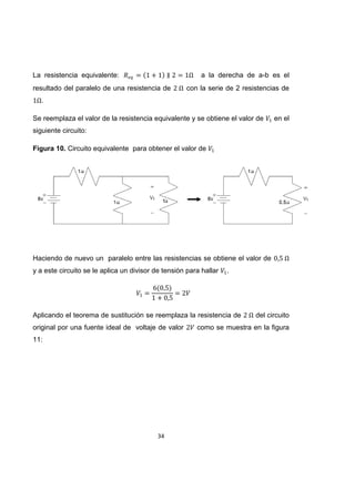 34
La resistencia equivalente: a la derecha de a-b es el
resultado del paralelo de una resistencia de con la serie de 2 resistencias de
.
Se reemplaza el valor de la resistencia equivalente y se obtiene el valor de en el
siguiente circuito:
Figura 10. Circuito equivalente para obtener el valor de
Haciendo de nuevo un paralelo entre las resistencias se obtiene el valor de
y a este circuito se le aplica un divisor de tensión para hallar .
Aplicando el teorema de sustitución se reemplaza la resistencia de del circuito
original por una fuente ideal de voltaje de valor como se muestra en la figura
11:
 