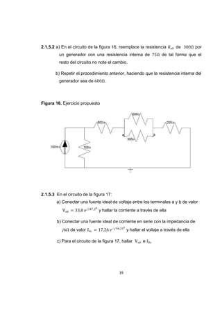 39
2.1.5.2 a) En el circuito de la figura 16, reemplace la resistencia de por
un generador con una resistencia interna de de tal forma que el
resto del circuito no note el cambio.
b) Repetir el procedimiento anterior, haciendo que la resistencia interna del
generador sea de .
Figura 16. Ejercicio propuesto
2.1.5.3 En el circuito de la figura 17:
a) Conectar una fuente ideal de voltaje entre los terminales a y b de valor
y hallar la corriente a través de ella
b) Conectar una fuente ideal de corriente en serie con la impedancia de
de valor y hallar el voltaje a través de ella
c) Para el circuito de la figura 17, hallar e
 