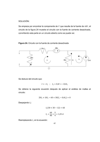 47
SOLUCIÓN:
Se empieza por encontrar la componente de que resulta de la fuente de , el
circuito de la figura 24 muestra el circuito con la fuente de corriente desactivada,
convirtiendo esta parte en un circuito abierto como se puede ver.
Figura 24. Circuito con la fuente de corriente desactivada
Se deduce del circuito que:
Se obtiene la siguiente ecuación después de aplicar el análisis de mallas al
circuito:
Despejando :
Reemplazando en la ecuación:
 