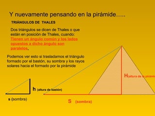 Y nuevamente pensando en la pirámide….. TRIÁNGULOS DE  THALES Dos triángulos se dicen de Thales o que están en posición de Thales, cuando:  Tienen un ángulo común y los lados opuestos a dicho ángulo son paralelos .      Podemos ver esto si trasladamos el triángulo formado por el bastón, su sombra y los rayos solares hacia el formado por la pirámide S  (sombra) H (altura de la pirámide) s ( sombra) h  (altura de bastón)   