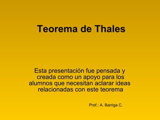 Teorema de Thales Esta presentación fue pensada y  creada como un apoyo para los alumnos que necesitan aclarar ideas  relacionadas con este teorema Prof.: A. Barriga C. 