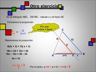 Otro ejercicio En el triángulo ABC,  DE//BC , calcule x y el trazo AE  Formamos la proporción = Resolvemos la proporción Por que  x+3+x = 2x+3 8(2x + 3) = 12( x + 3) 16x + 24 = 12x + 36 16x – 12x = 36 – 24  4x = 12 X =  12   =  3 4 Por lo tanto, si  AE =  x + 3  = 3  + 3  =  6 A B C x+3 x 8 12 D E 8  X+3 12 2x+3 