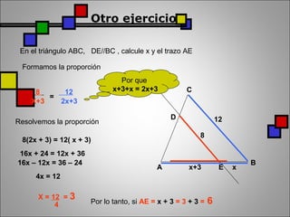 Otro ejercicio
En el triángulo ABC, DE//BC , calcule x y el trazo AE
A
B
C
x+3 x
8
12D
E
Formamos la proporción
8
X+3
=
12
2x+3
Resolvemos la proporción
Por que
x+3+x = 2x+3
8(2x + 3) = 12( x + 3)
16x + 24 = 12x + 36
16x – 12x = 36 – 24
4x = 12
X = 12 = 3
4 Por lo tanto, si AE = x + 3 = 3 + 3 = 6
 