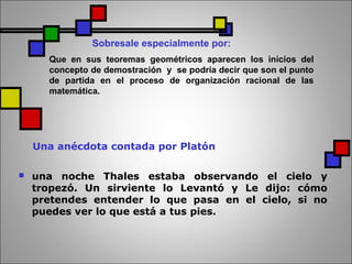Una anécdota contada por Platón
 una noche Thales estaba observando el cielo y
tropezó. Un sirviente lo Levantó y Le dijo: cómo
pretendes entender lo que pasa en el cielo, si no
puedes ver lo que está a tus pies.
Sobresale especialmente por:
Que en sus teoremas geométricos aparecen los inicios del
concepto de demostración y se podría decir que son el punto
de partida en el proceso de organización racional de las
matemática.
 