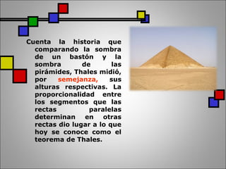 Cuenta la historia que
comparando la sombra
de un bastón y la
sombra de las
pirámides, Thales midió,
por semejanza, sus
alturas respectivas. La
proporcionalidad entre
los segmentos que las
rectas paralelas
determinan en otras
rectas dio lugar a lo que
hoy se conoce como el
teorema de Thales.
 