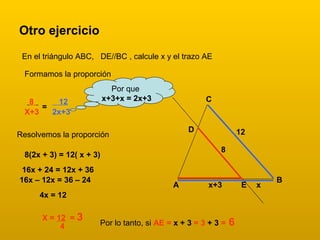 Otro ejercicio
En el triángulo ABC, DE//BC , calcule x y el trazo AE
A
B
C
x+3 x
8
12D
E
Formamos la proporción
8
X+3
=
12
2x+3
Resolvemos la proporción
Por que
x+3+x = 2x+3
8(2x + 3) = 12( x + 3)
16x + 24 = 12x + 36
16x – 12x = 36 – 24
4x = 12
X = 12 = 3
4 Por lo tanto, si AE = x + 3 = 3 + 3 = 6
 