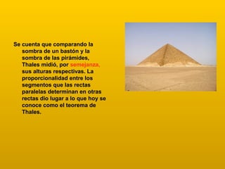 Se cuenta que comparando la
sombra de un bastón y la
sombra de las pirámides,
Thales midió, por semejanza,
sus alturas respectivas. La
proporcionalidad entre los
segmentos que las rectas
paralelas determinan en otras
rectas dio lugar a lo que hoy se
conoce como el teorema de
Thales.
 