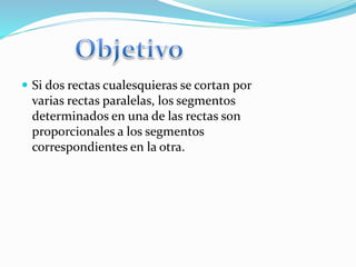 Si dos rectas cualesquieras se cortan por
varias rectas paralelas, los segmentos
determinados en una de las rectas son
proporcionales a los segmentos
correspondientes en la otra.
 