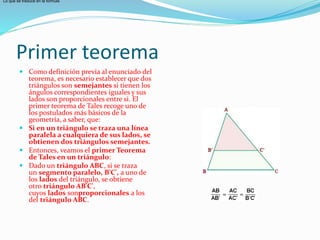 Primer teorema
 Como definición previa al enunciado del
teorema, es necesario establecer que dos
triángulos son semejantes si tienen los
ángulos correspondientes iguales y sus
lados son proporcionales entre si. El
primer teorema de Tales recoge uno de
los postulados más básicos de la
geometría, a saber, que:
 Si en un triángulo se traza una línea
paralela a cualquiera de sus lados, se
obtienen dos triángulos semejantes.
 Entonces, veamos el primer Teorema
de Tales en un triángulo:
 Dado un triángulo ABC, si se traza
un segmento paralelo, B'C', a uno de
los lados del triángulo, se obtiene
otro triángulo AB'C',
cuyos lados sonproporcionales a los
del triángulo ABC.
Lo que se traduce en la fórmula
 