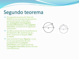 Segundo teorema
 El segundo teorema de Tales de
Mileto es un teorema de geometría
particularmente enfocado a
los triángulos rectángulos,
lascircunferencias y los ángulos
inscritos, consiste en el siguiente
enunciado:
 Sea B un punto de la circunferencia
de diámetro AC, distinto de A y
de C. Entonces el ángulo ABC,
es recto.
 Este teorema (véase figuras 1 y 2),
es un caso particular de una
propiedad de los puntos
cocíclicos y de la aplicación de
losángulos inscritos dentro de una
circunferencia.
 