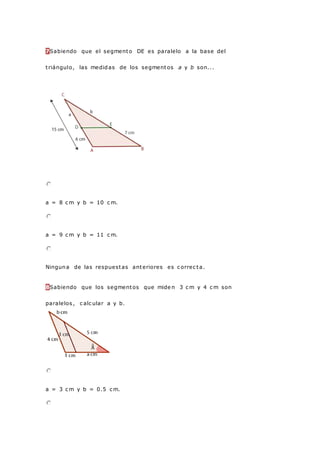 7Sabiendo que el segmento DE es paralelo a la base del
triángulo, las medidas de los segmentos a y b son...
a = 8 c m y b = 10 c m.
a = 9 c m y b = 11 c m.
Ninguna de las respuestas anteriores es c orrec ta.
8Sabiendo que los segmentos que mide n 3 c m y 4 c m son
paralelos , c alc ular a y b.
a = 3 c m y b = 0.5 c m.
 