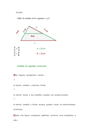 Ejemplo:
Hallar las medidas de los segmentos a y b.
Señala la opción correcta:
1Dos figuras semejante s tienen...
el mis mo tamaño y distinta forma.
la mis ma forma y sus tamaños pueden ser proporc iona les.
el mis mo tamaño y forma aunque pueden variar en determina da s
oc asiones.
2Dada una figura c ualquiera podemos c onstruir otra semejante a
ella...
 