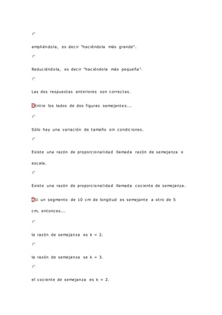 ampliándo la, es dec ir "hac iéndo la más grande".
Reduc iéndo la, es dec ir "hac iéndo la más pequeña ".
Las dos respuestas anteriores son c orrec tas.
3Entre los lados de dos figuras semejante s...
Sólo hay una variac ión de tamaño sin c ondic iones.
Existe una razón de proporc io na lida d llamada razón de semejanza o
esc ala.
Existe una razón de proporc io na lida d llamada c oc iente de semejanza .
4Si un segmento de 10 c m de longitud es semejante a otro de 5
c m, entonc es...
la razón de semejanza es k = 2.
la razón de semejanza se k = 3.
el c oc iente de semejanza es k = 2.
 