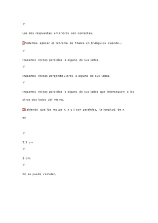 Las dos respuestas anteriores son c orrec tas.
3Podemo s aplic ar el teorema de T hales en triángulos c uando...
trazamos rec tas paralelas a alguno de sus lados.
trazamos rec tas perpendic ula res a alguno de sus lados.
trazamos rec tas paralelas a alguno de sus lados que interseque n a los
otros dos lados del mis mo.
4Sabiendo que las rec tas r, s y t son paralelas, la longitud de x
es
2.5 c m
3 c m.
No se puede c alc ular.
 