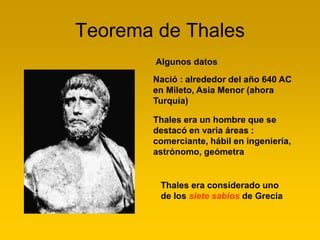 Teorema de Thales
Nació : alrededor del año 640 AC
en Mileto, Asia Menor (ahora
Turquía)
Thales era considerado uno
de los siete sabios de Grecia
Algunos datos
Thales era un hombre que se
destacó en varia áreas :
comerciante, hábil en ingeniería,
astrónomo, geómetra
 
