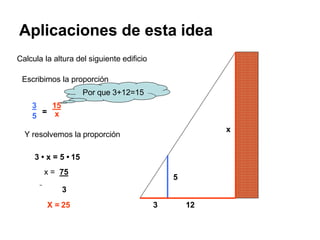 Aplicaciones de esta idea
x
5
3 12
=
3 15
5 x
Y resolvemos la proporción
3 • x = 5 • 15
x = 75
3
X = 25
Calcula la altura del siguiente edificio
Escribimos la proporción
Por que 3+12=15
 