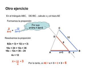 Otro ejercicio
A
B
C
x+3
8
12
D
E x
En el triángulo ABC, DE//BC , calcule x y el trazo AE
Formamos la proporción
X+3
=
8 12
2x+3
Resolvemos la proporción
Por que
x+3+x = 2x+3
8(2x + 3) = 12( x + 3)
16x + 24 = 12x + 36
16x – 12x = 36 – 24
4x = 12
X = 12 = 3
4 Por lo tanto, si AE = x + 3 = 3 + 3 = 6
 