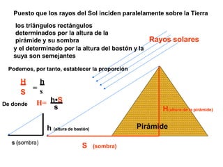 Rayos solares
Pirámide
S (sombra)
H(altura de la pirámide)
s (sombra)
h (altura de bastón)
Puesto que los rayos del Sol inciden paralelamente sobre la Tierra
los triángulos rectángulos
determinados por la altura de la
Podemos, por tanto, establecer la proporción
s
H h
S
=
De donde H= h•S
s
pirámide y su sombra
y el determinado por la altura del bastón y la
suya son semejantes
 