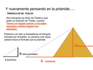 Y nuevamente pensando en la pirámide…..
TRIÁNGULOS DE THALES
Dos triángulos se dicen de Thales o que
están en posición de Thales, cuando:
Tienen un ángulo común y los lados
opuestos a dicho ángulo son
paralelos.
S (sombra)
H(altura de la pirámid
s (sombra)
h (altura de bastón)
Podemos ver esto si trasladamos el triángulo
formado por el bastón, su sombra y los rayos
solares hacia el formado por la pirámide
 