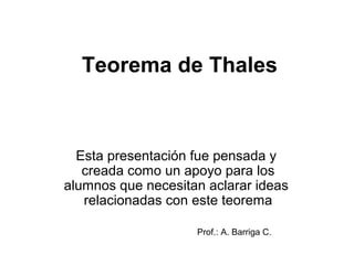 Teorema de Thales
Esta presentación fue pensada y
creada como un apoyo para los
alumnos que necesitan aclarar ideas
relacionadas con este teorema
Prof.: A. Barriga C.
 
