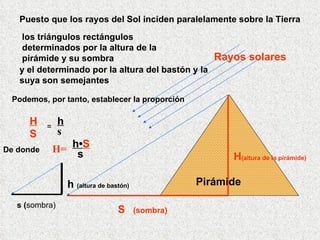 Pirámide Puesto que los rayos del Sol inciden paralelamente sobre la Tierra los triángulos rectángulos determinados por la altura de la pirámide y su sombra Podemos, por tanto, establecer la proporción H S = h s De donde H= h • S s y el determinado por la altura del bastón y la suya son semejantes Rayos solares S  (sombra) H (altura de la pirámide) s ( sombra) h  (altura de bastón)   